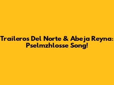 Traileros Del Norte & Abeja Reyna: Pselmzhlosse Song!