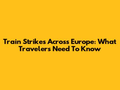 Train Strikes Across Europe: What Travelers Need To Know