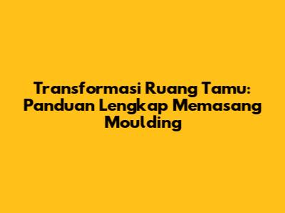 Transformasi Ruang Tamu: Panduan Lengkap Memasang Moulding