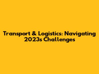 Transport & Logistics: Navigating 2023's Challenges