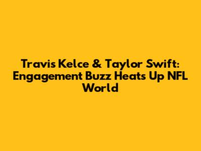 Travis Kelce & Taylor Swift: Engagement Buzz Heats Up NFL World