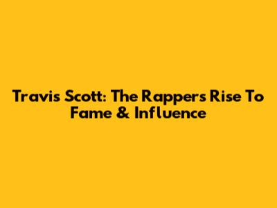 Travis Scott: The Rapper's Rise To Fame & Influence