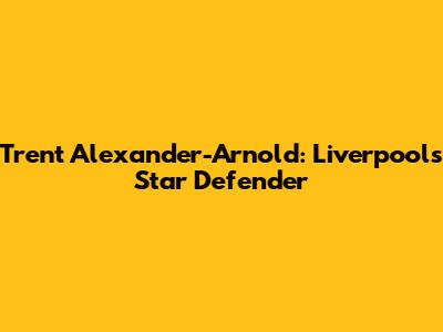 Trent Alexander-Arnold: Liverpool's Star Defender