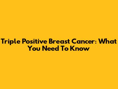 Triple Positive Breast Cancer: What You Need To Know