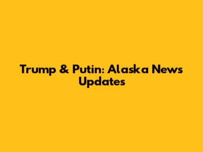 Trump & Putin: Alaska News Updates