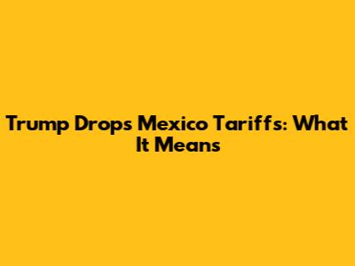 Trump Drops Mexico Tariffs: What It Means