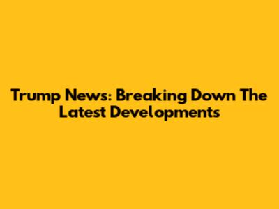 Trump News: Breaking Down The Latest Developments