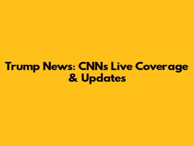 Trump News: CNN's Live Coverage & Updates