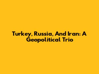 Turkey, Russia, And Iran: A Geopolitical Trio