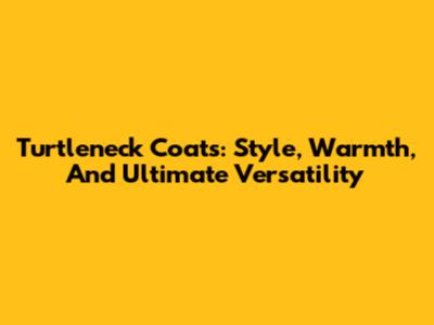 Turtleneck Coats: Style, Warmth, And Ultimate Versatility