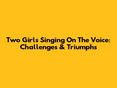 Two Girls Singing On The Voice: Challenges & Triumphs