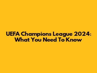 UEFA Champions League 2024: What You Need To Know
