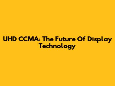 UHD CCMA: The Future Of Display Technology