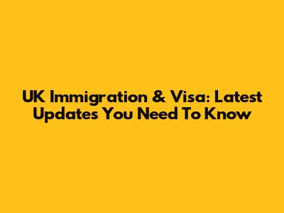 UK Immigration & Visa: Latest Updates You Need To Know