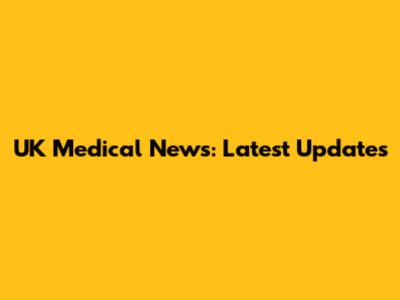 UK Medical News: Latest Updates