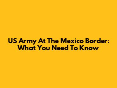 US Army At The Mexico Border: What You Need To Know