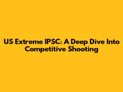 US Extreme IPSC: A Deep Dive Into Competitive Shooting