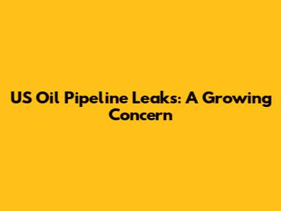 US Oil Pipeline Leaks: A Growing Concern