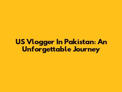 US Vlogger In Pakistan: An Unforgettable Journey