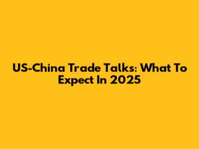 US-China Trade Talks: What To Expect In 2025