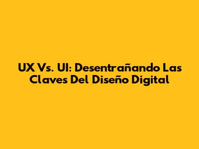 UX Vs. UI: Desentrañando Las Claves Del Diseño Digital