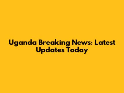 Uganda Breaking News: Latest Updates Today