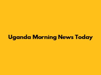 Uganda Morning News Today