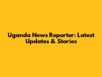 Uganda News Reporter: Latest Updates & Stories