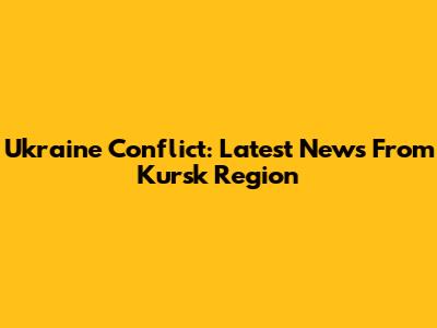 Ukraine Conflict: Latest News From Kursk Region