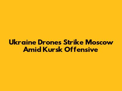 Ukraine Drones Strike Moscow Amid Kursk Offensive