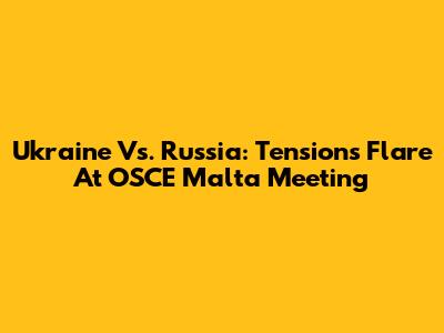 Ukraine Vs. Russia: Tensions Flare At OSCE Malta Meeting
