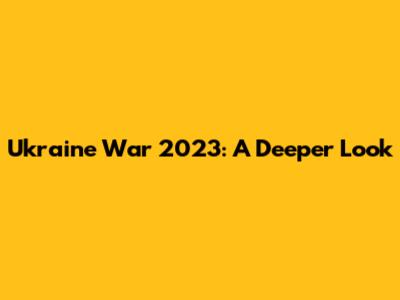 Ukraine War 2023: A Deeper Look