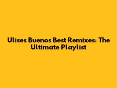 Ulises Bueno's Best Remixes: The Ultimate Playlist