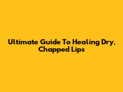 Ultimate Guide To Healing Dry, Chapped Lips