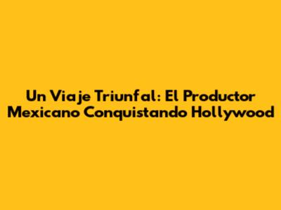 Un Viaje Triunfal: El Productor Mexicano Conquistando Hollywood