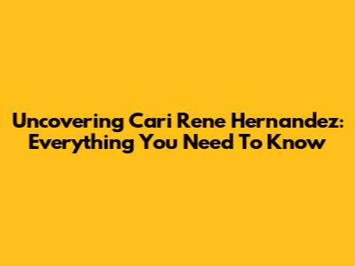 Uncovering Cari Rene Hernandez: Everything You Need To Know