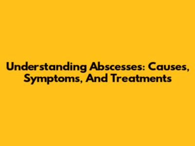 Understanding Abscesses: Causes, Symptoms, And Treatments