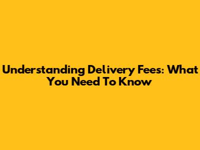 Understanding Delivery Fees: What You Need To Know