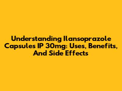 Understanding Ilansoprazole Capsules IP 30mg: Uses, Benefits, And Side Effects