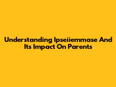 Understanding Ipseiiemmase And Its Impact On Parents