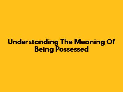 Understanding The Meaning Of Being Possessed
