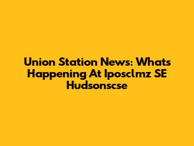 Union Station News: What's Happening At Iposclmz SE Hudsonscse
