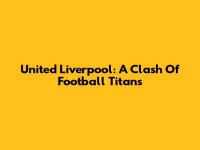 United Liverpool: A Clash Of Football Titans