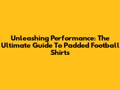 Unleashing Performance: The Ultimate Guide To Padded Football Shirts