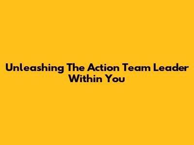 Unleashing The Action Team Leader Within You