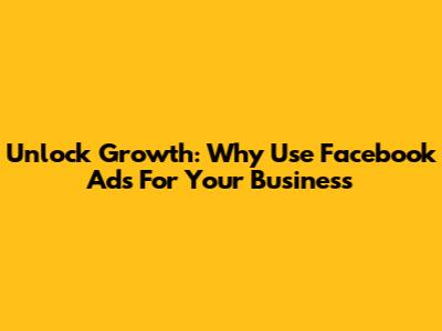 Unlock Growth: Why Use Facebook Ads For Your Business