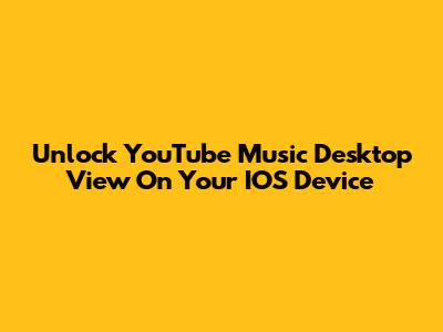 Unlock YouTube Music Desktop View On Your IOS Device
