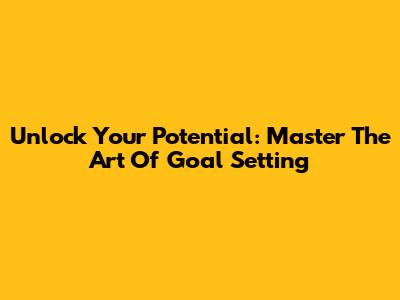 Unlock Your Potential: Master The Art Of Goal Setting