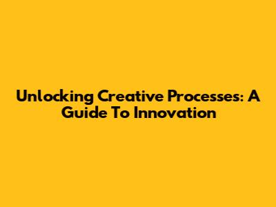 Unlocking Creative Processes: A Guide To Innovation