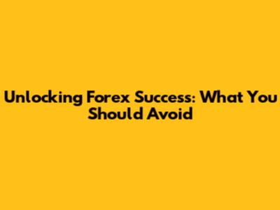 Unlocking Forex Success: What You Should Avoid